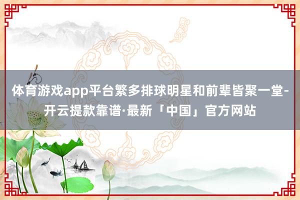 体育游戏app平台繁多排球明星和前辈皆聚一堂-开云提款靠谱·最新「中国」官方网站