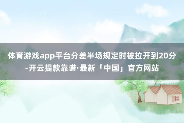 体育游戏app平台分差半场规定时被拉开到20分-开云提款靠谱·最新「中国」官方网站