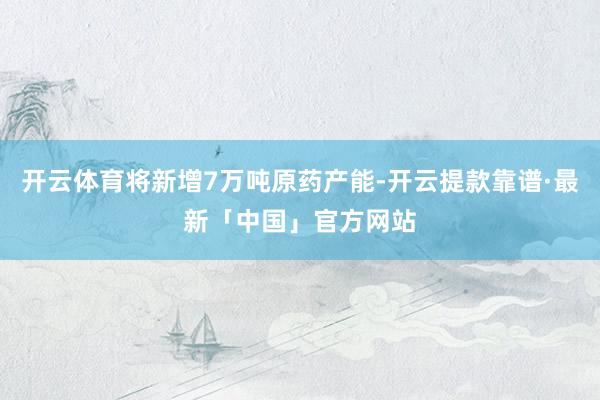 开云体育将新增7万吨原药产能-开云提款靠谱·最新「中国」官方网站