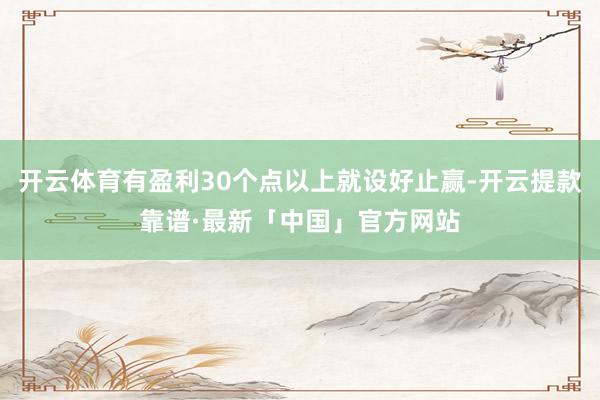 开云体育有盈利30个点以上就设好止赢-开云提款靠谱·最新「中国」官方网站