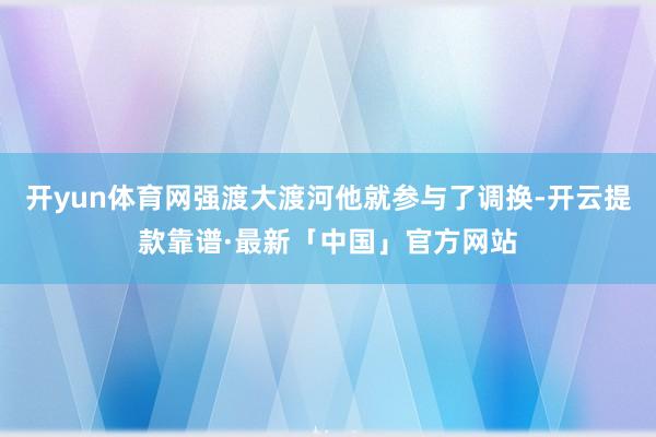 开yun体育网强渡大渡河他就参与了调换-开云提款靠谱·最新「中国」官方网站