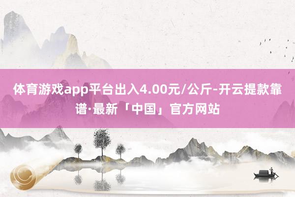 体育游戏app平台出入4.00元/公斤-开云提款靠谱·最新「中国」官方网站