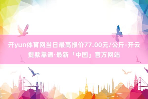 开yun体育网当日最高报价77.00元/公斤-开云提款靠谱·最新「中国」官方网站