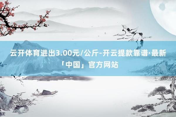 云开体育进出3.00元/公斤-开云提款靠谱·最新「中国」官方网站