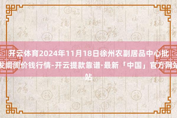 开云体育2024年11月18日徐州农副居品中心批发阛阓价钱行情-开云提款靠谱·最新「中国」官方网站