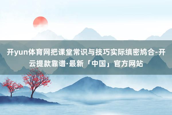 开yun体育网把课堂常识与技巧实际缜密鸠合-开云提款靠谱·最新「中国」官方网站