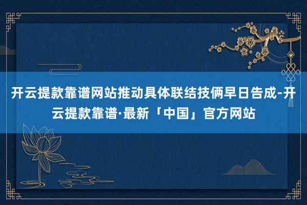 开云提款靠谱网站推动具体联结技俩早日告成-开云提款靠谱·最新「中国」官方网站