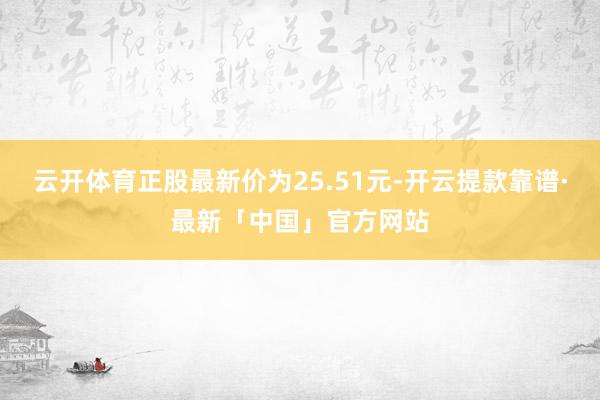 云开体育正股最新价为25.51元-开云提款靠谱·最新「中国」官方网站