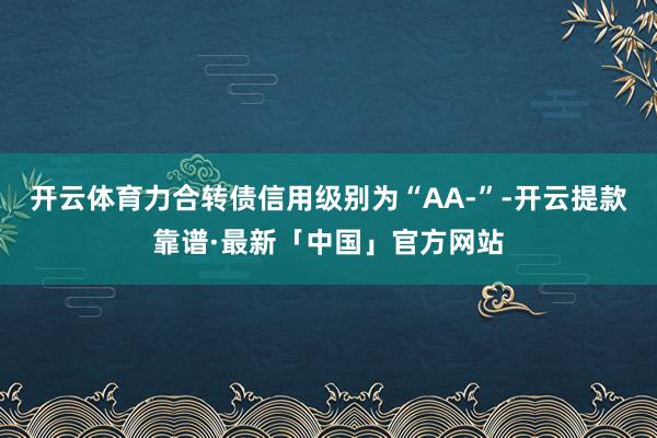 开云体育力合转债信用级别为“AA-”-开云提款靠谱·最新「中国」官方网站