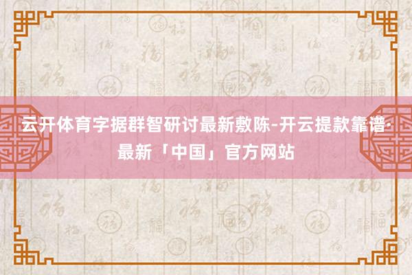 云开体育字据群智研讨最新敷陈-开云提款靠谱·最新「中国」官方网站