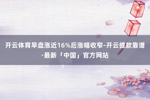 开云体育早盘涨近16%后涨幅收窄-开云提款靠谱·最新「中国」官方网站