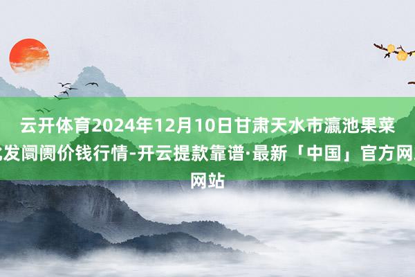 云开体育2024年12月10日甘肃天水市瀛池果菜批发阛阓价钱行情-开云提款靠谱·最新「中国」官方网站