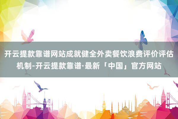 开云提款靠谱网站成就健全外卖餐饮浪费评价评估机制-开云提款靠谱·最新「中国」官方网站