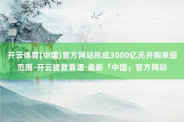 开云体育(中国)官方网站形成3000亿元并购来回范围-开云提款靠谱·最新「中国」官方网站