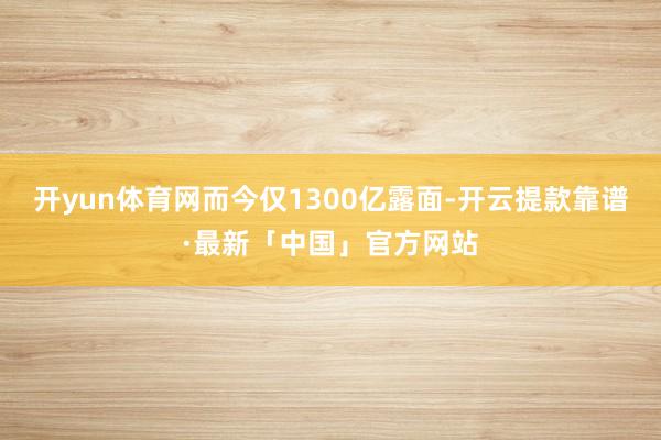 开yun体育网而今仅1300亿露面-开云提款靠谱·最新「中国」官方网站