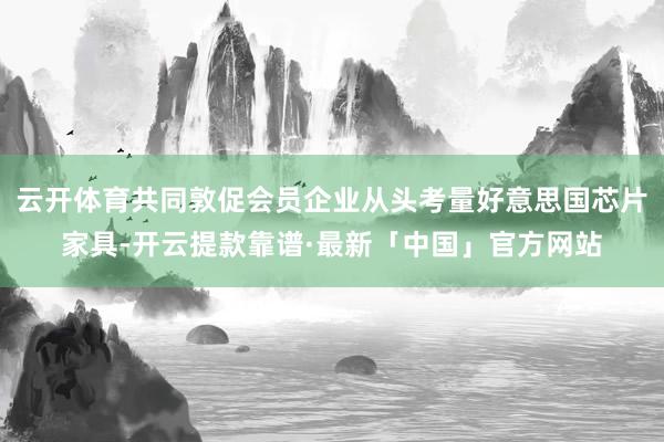 云开体育共同敦促会员企业从头考量好意思国芯片家具-开云提款靠谱·最新「中国」官方网站