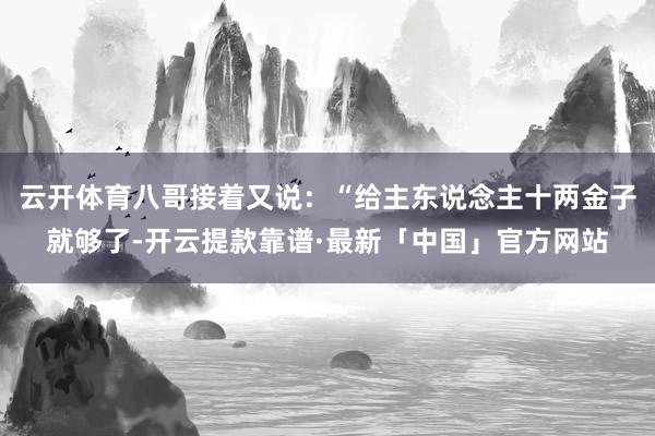 云开体育八哥接着又说：“给主东说念主十两金子就够了-开云提款靠谱·最新「中国」官方网站