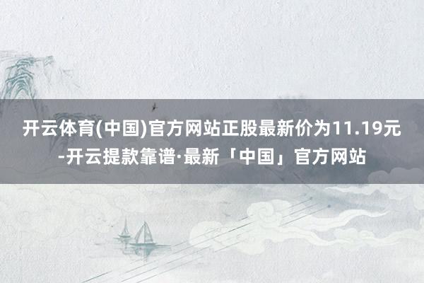 开云体育(中国)官方网站正股最新价为11.19元-开云提款靠谱·最新「中国」官方网站