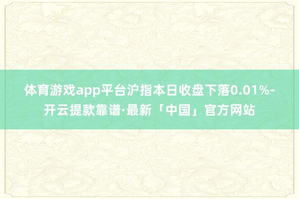 体育游戏app平台　　沪指本日收盘下落0.01%-开云提款靠谱·最新「中国」官方网站