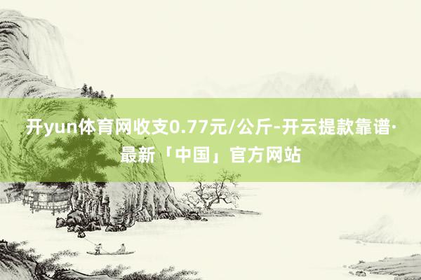 开yun体育网收支0.77元/公斤-开云提款靠谱·最新「中国」官方网站