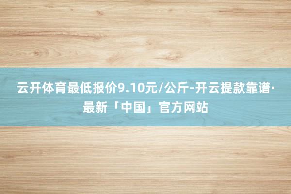 云开体育最低报价9.10元/公斤-开云提款靠谱·最新「中国」官方网站