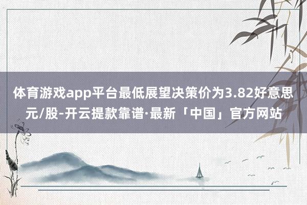 体育游戏app平台最低展望决策价为3.82好意思元/股-开云提款靠谱·最新「中国」官方网站