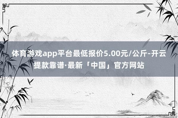 体育游戏app平台最低报价5.00元/公斤-开云提款靠谱·最新「中国」官方网站