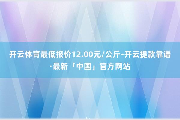 开云体育最低报价12.00元/公斤-开云提款靠谱·最新「中国」官方网站