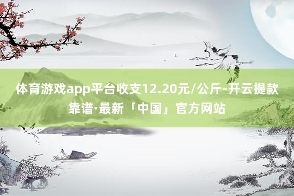 体育游戏app平台收支12.20元/公斤-开云提款靠谱·最新「中国」官方网站