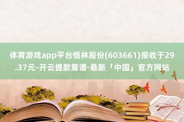 体育游戏app平台恒林股份(603661)报收于29.37元-开云提款靠谱·最新「中国」官方网站