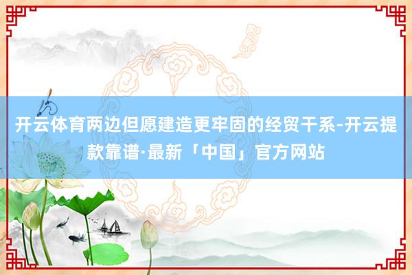 开云体育两边但愿建造更牢固的经贸干系-开云提款靠谱·最新「中国」官方网站