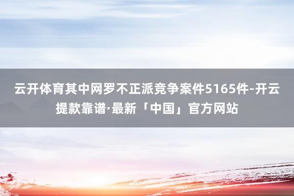 云开体育其中网罗不正派竞争案件5165件-开云提款靠谱·最新「中国」官方网站